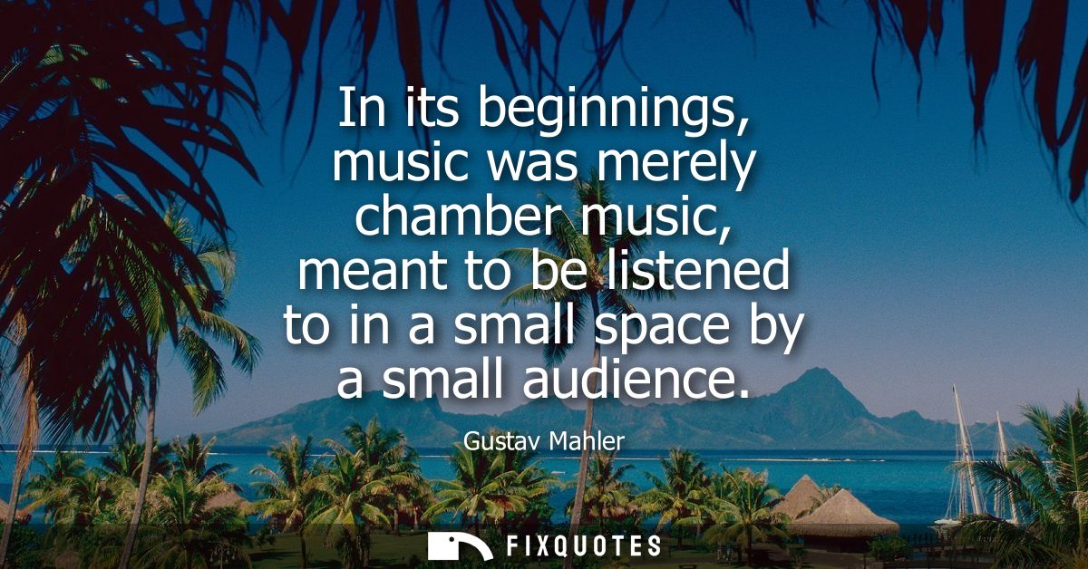 In its beginnings, music was merely chamber music, meant to be listened to in a small space by a small audience