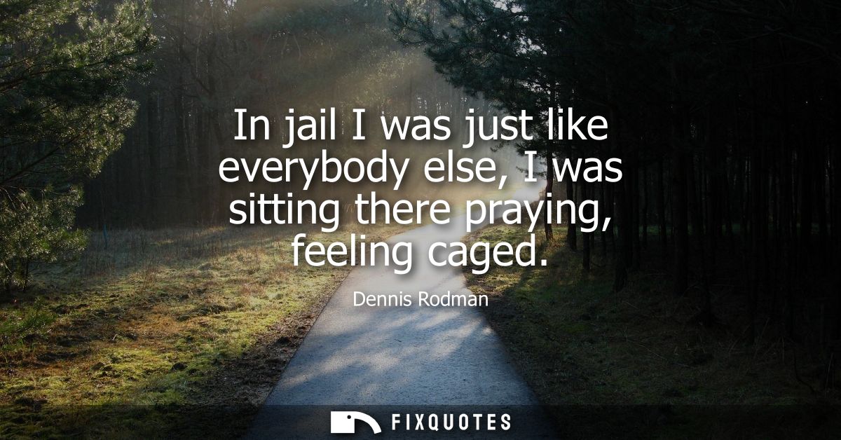 In jail I was just like everybody else, I was sitting there praying, feeling caged