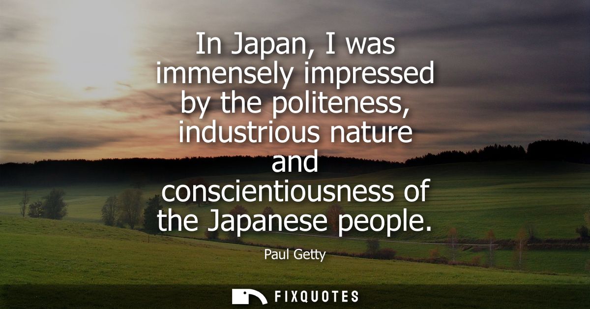 In Japan, I was immensely impressed by the politeness, industrious nature and conscientiousness of the Japanese people