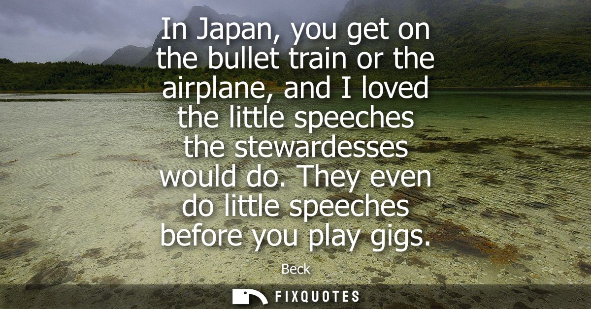 In Japan, you get on the bullet train or the airplane, and I loved the little speeches the stewardesses would do.