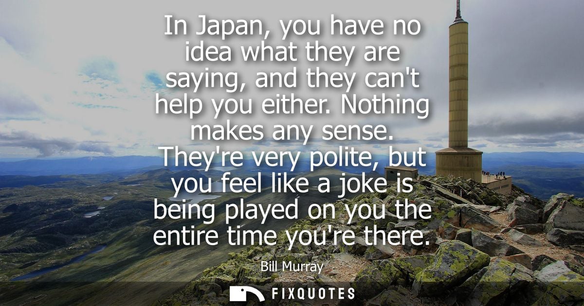 In Japan, you have no idea what they are saying, and they cant help you either. Nothing makes any sense.