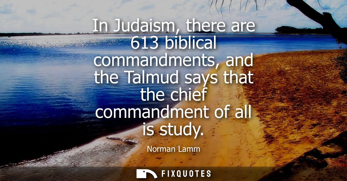 In Judaism, there are 613 biblical commandments, and the Talmud says that the chief commandment of all is study