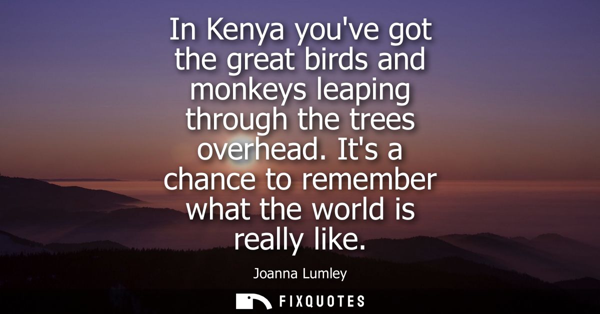 In Kenya youve got the great birds and monkeys leaping through the trees overhead. Its a chance to remember what the wor
