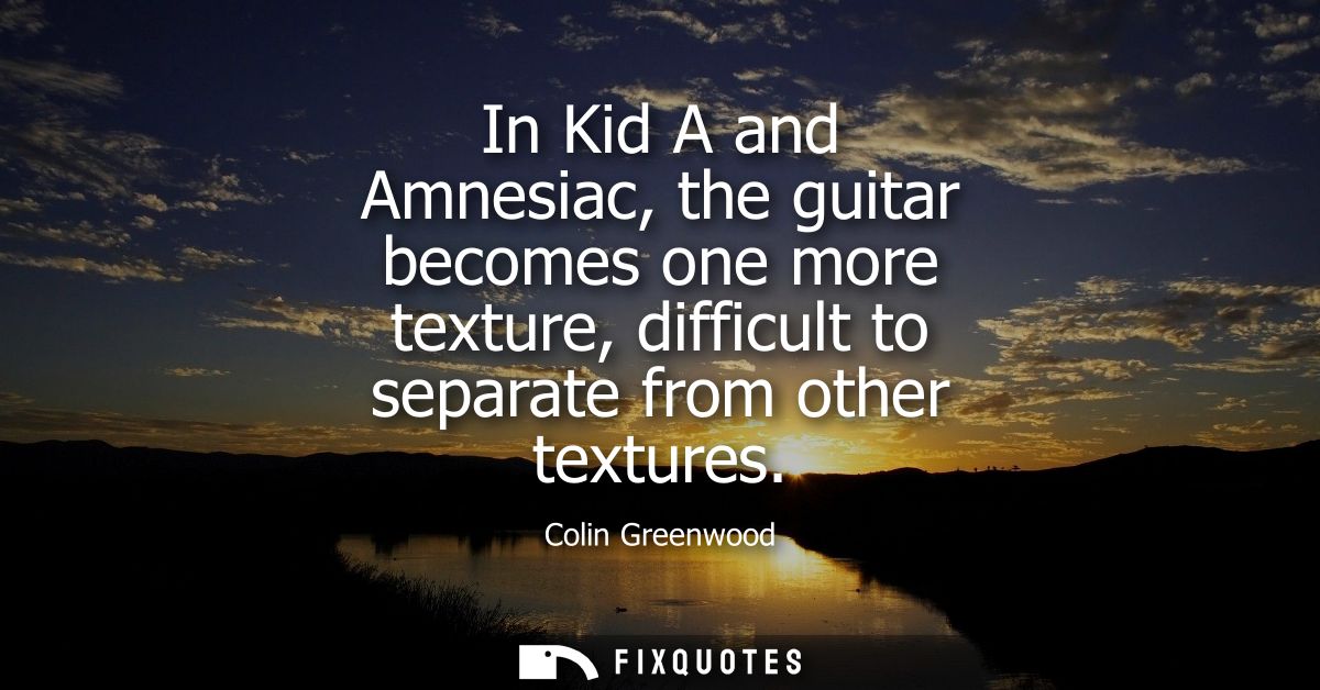 In Kid A and Amnesiac, the guitar becomes one more texture, difficult to separate from other textures