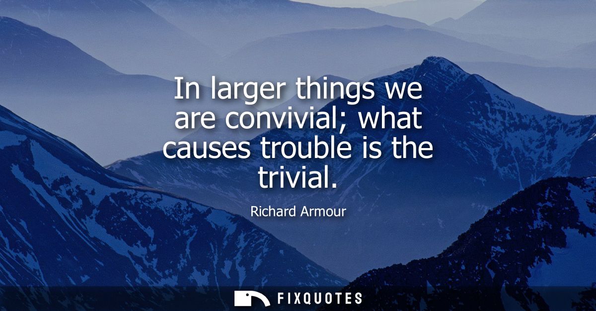 In larger things we are convivial what causes trouble is the trivial