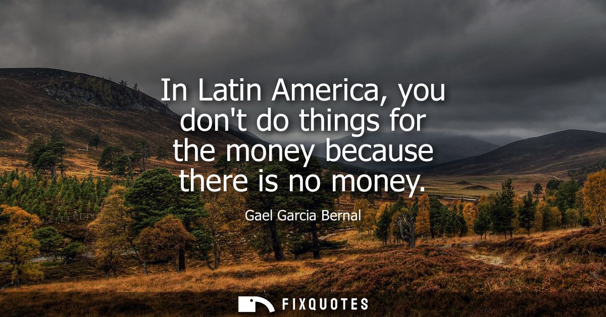 In Latin America, you dont do things for the money because there is no money