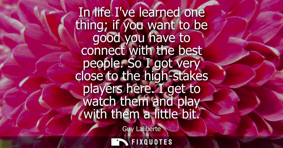 In life Ive learned one thing if you want to be good you have to connect with the best people. So I got very close to th