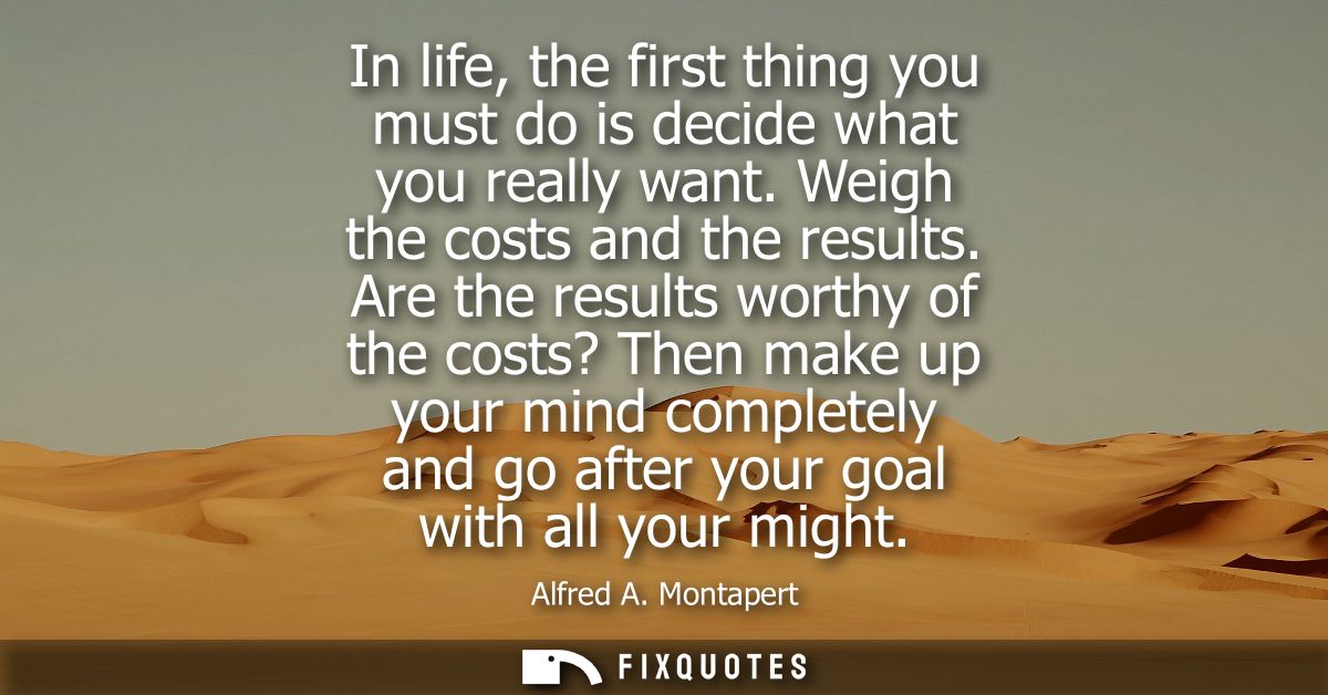 In life, the first thing you must do is decide what you really want. Weigh the costs and the results.