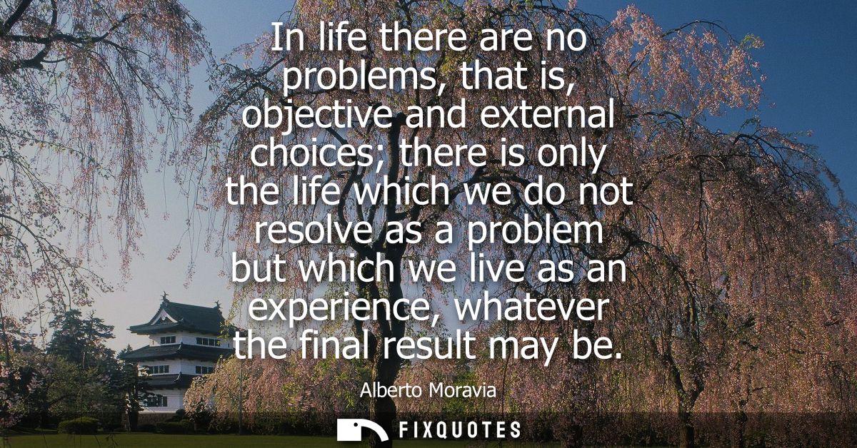 In life there are no problems, that is, objective and external choices there is only the life which we do not resolve as
