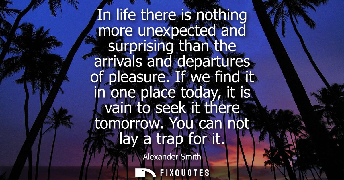 In life there is nothing more unexpected and surprising than the arrivals and departures of pleasure.