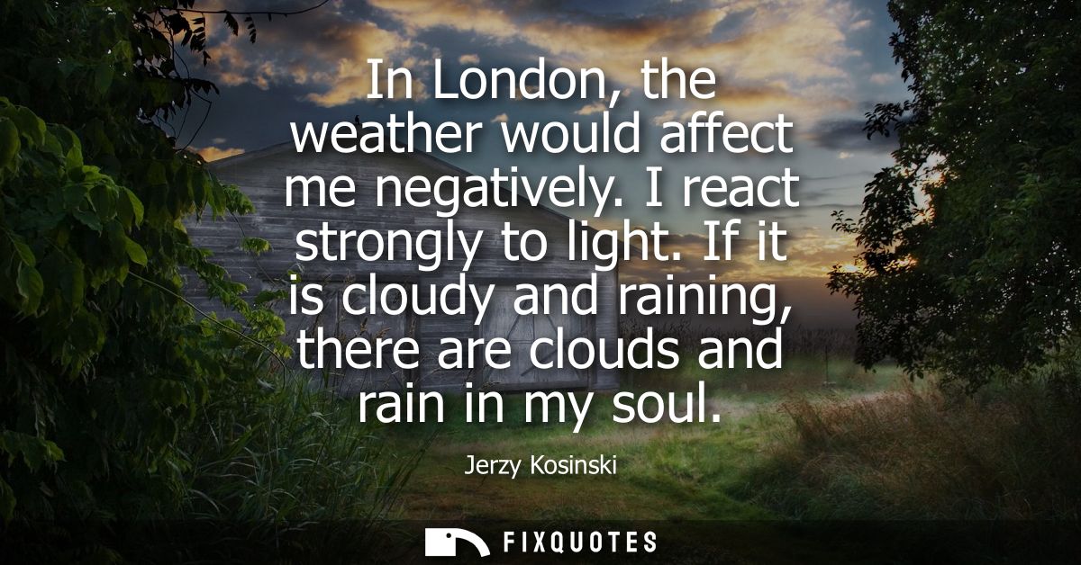 In London, the weather would affect me negatively. I react strongly to light. If it is cloudy and raining, there are clo