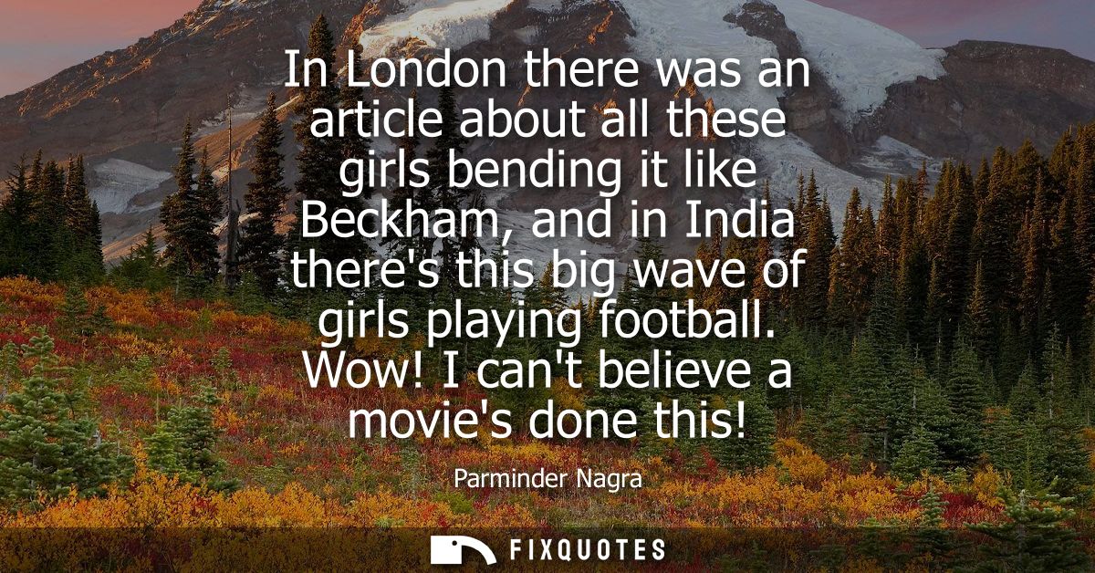 In London there was an article about all these girls bending it like Beckham, and in India theres this big wave of girls