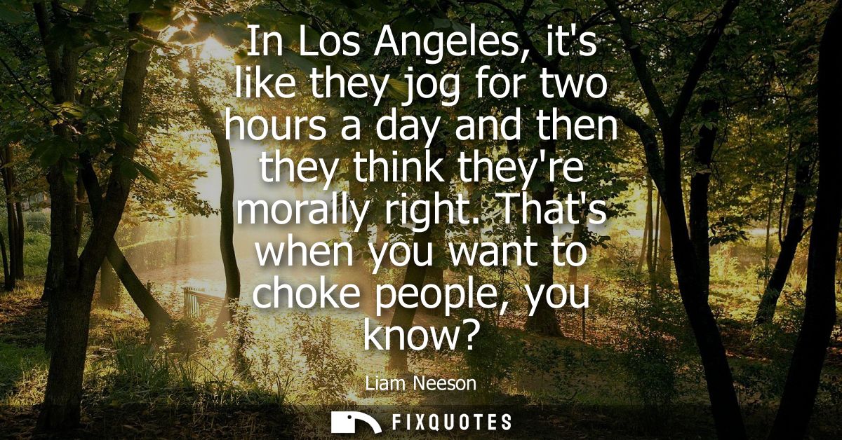 In Los Angeles, its like they jog for two hours a day and then they think theyre morally right. Thats when you want to c