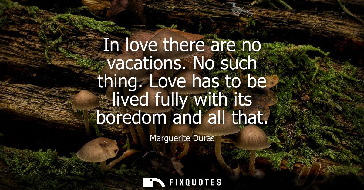 In love there are no vacations. No such thing. Love has to be lived fully with its boredom and all that