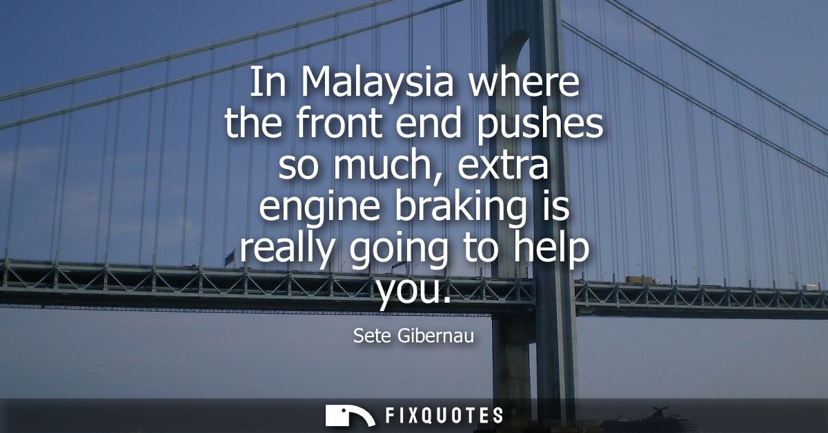 In Malaysia where the front end pushes so much, extra engine braking is really going to help you