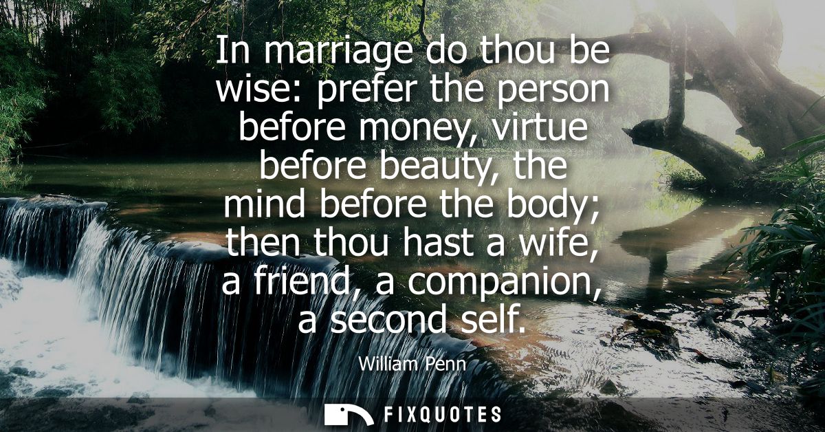 In marriage do thou be wise: prefer the person before money, virtue before beauty, the mind before the body then thou ha