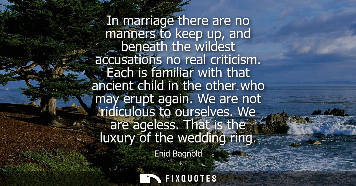 In marriage there are no manners to keep up, and beneath the wildest accusations no real criticism. Each is familiar wit