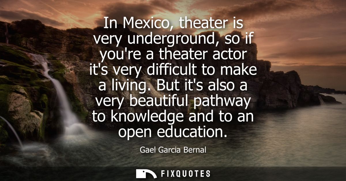 In Mexico, theater is very underground, so if youre a theater actor its very difficult to make a living.