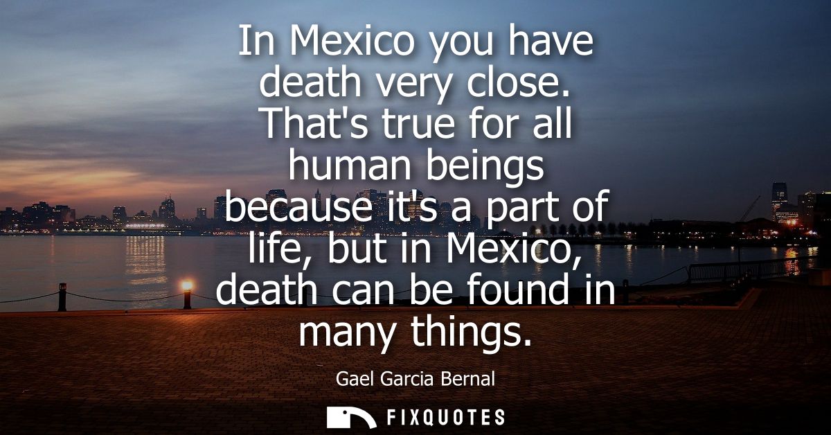 In Mexico you have death very close. Thats true for all human beings because its a part of life, but in Mexico, death ca