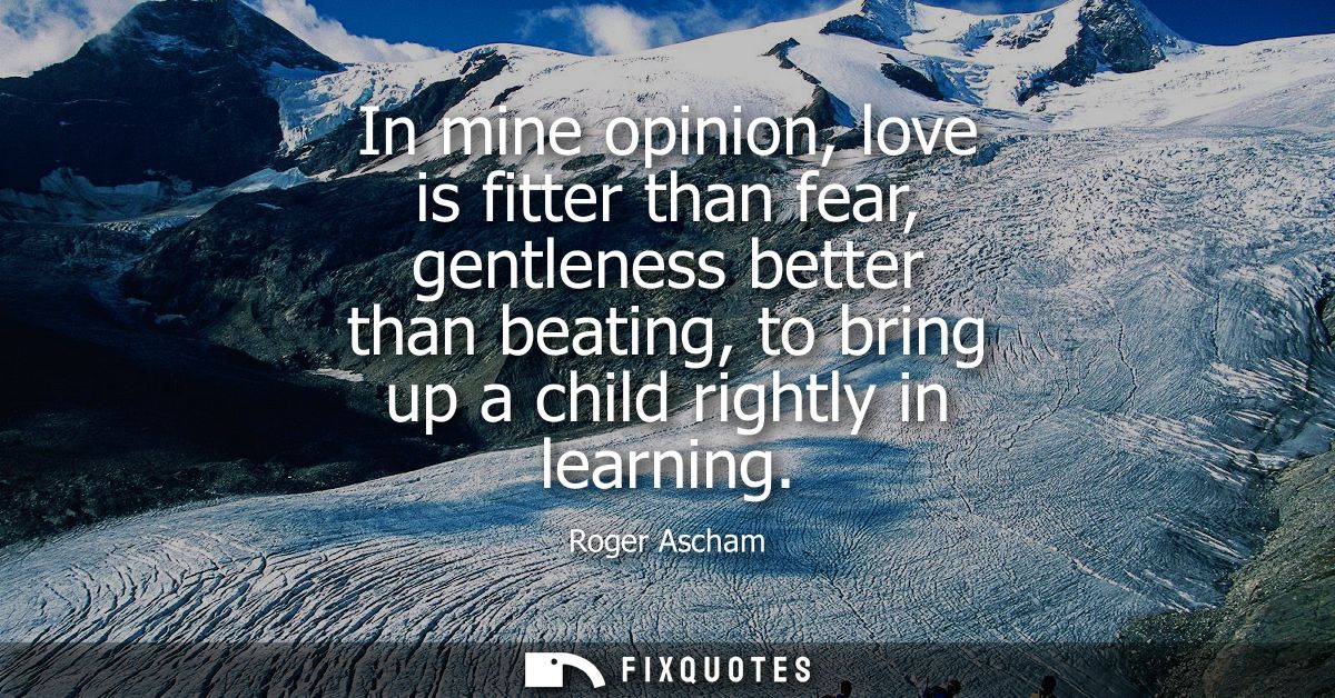 In mine opinion, love is fitter than fear, gentleness better than beating, to bring up a child rightly in learning