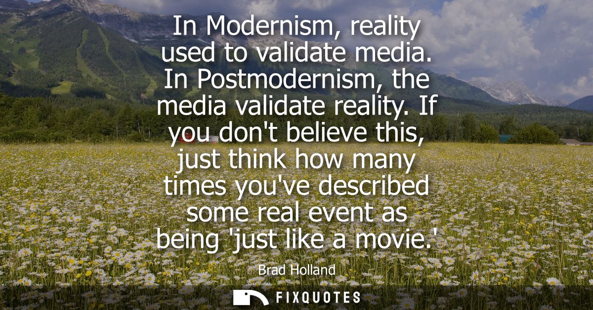 In Modernism, reality used to validate media. In Postmodernism, the media validate reality. If you dont believe this, ju