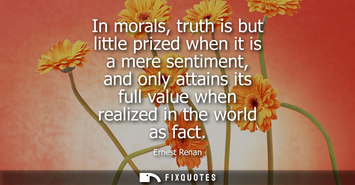 In morals, truth is but little prized when it is a mere sentiment, and only attains its full value when realized in the 