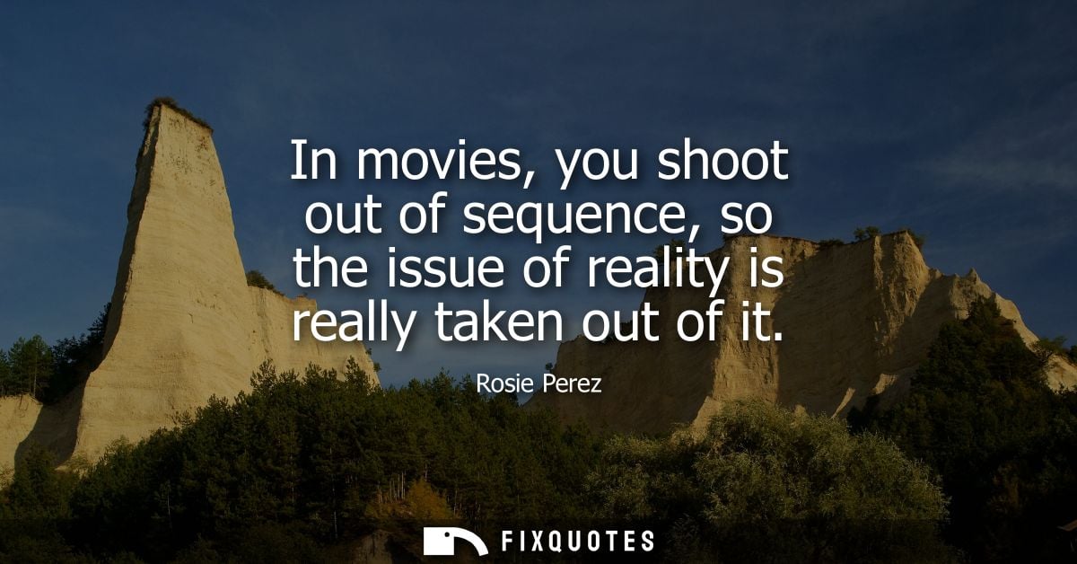 In movies, you shoot out of sequence, so the issue of reality is really taken out of it