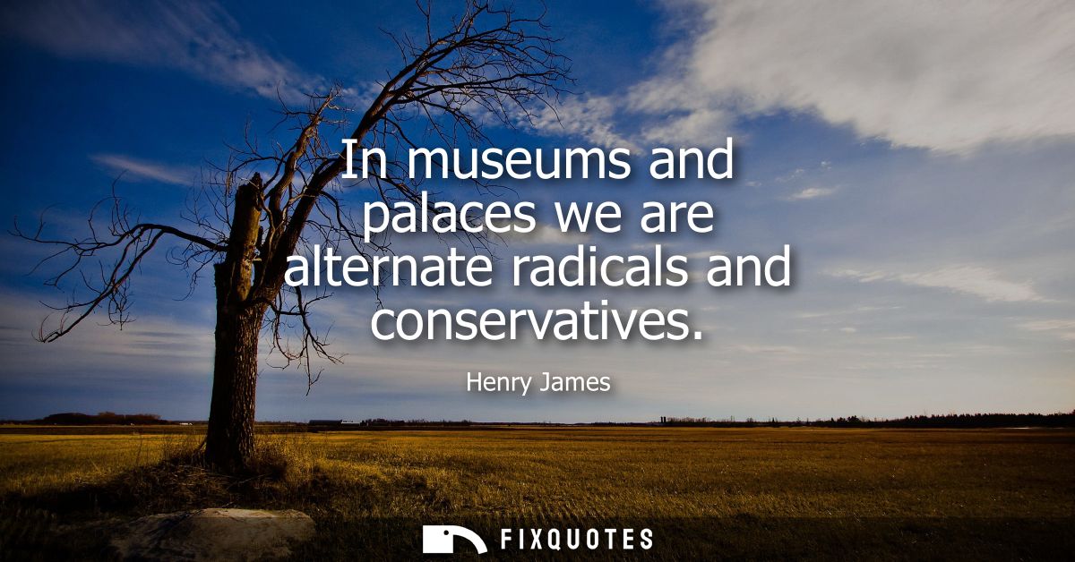 In museums and palaces we are alternate radicals and conservatives