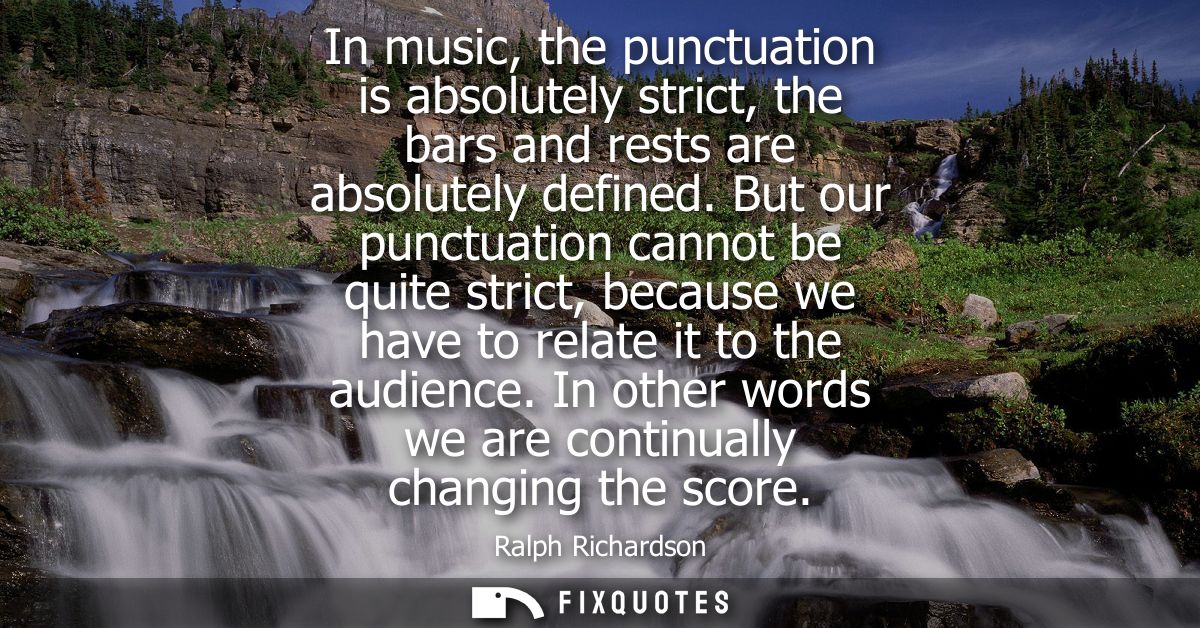 In music, the punctuation is absolutely strict, the bars and rests are absolutely defined. But our punctuation cannot be