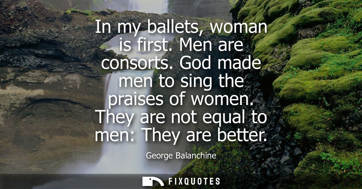In my ballets, woman is first. Men are consorts. God made men to sing the praises of women. They are not equal to men: T