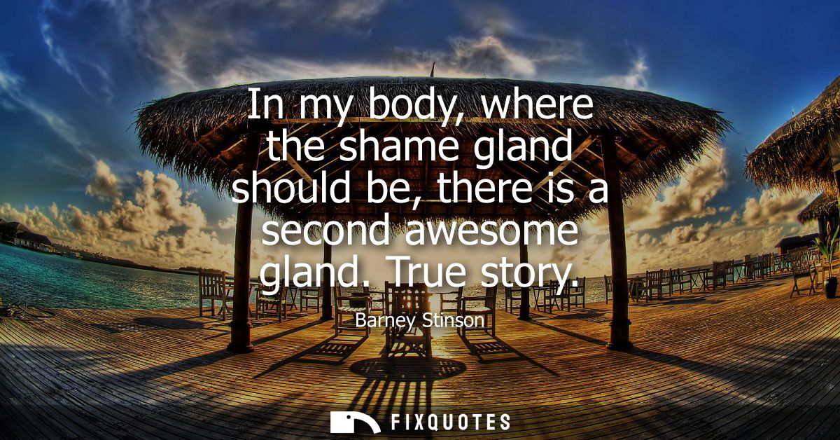 In my body, where the shame gland should be, there is a second awesome gland. True story