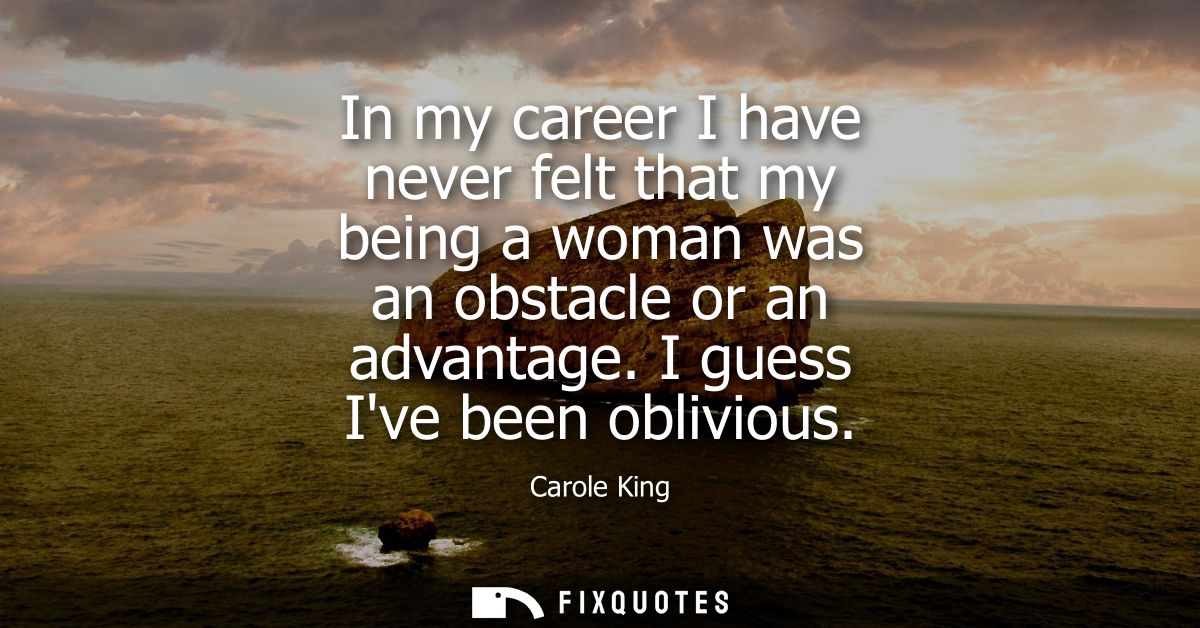 In my career I have never felt that my being a woman was an obstacle or an advantage. I guess Ive been oblivious