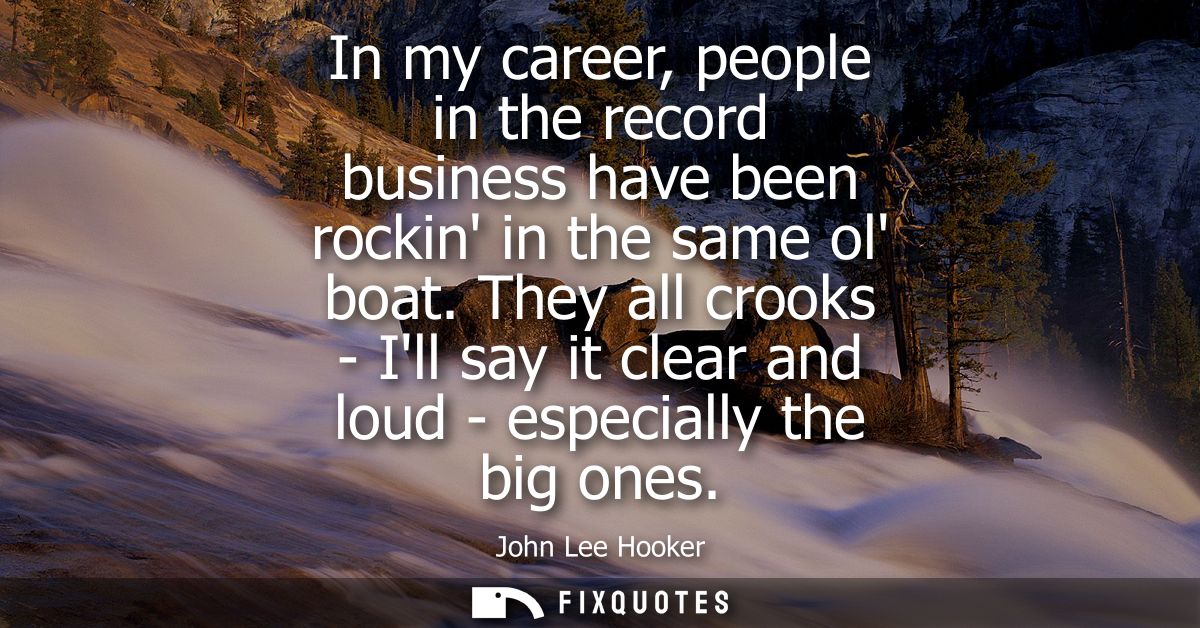 In my career, people in the record business have been rockin in the same ol boat. They all crooks - Ill say it clear and