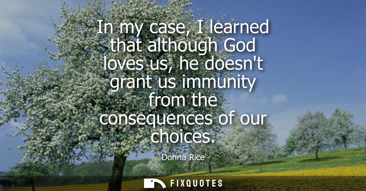 In my case, I learned that although God loves us, he doesnt grant us immunity from the consequences of our choices