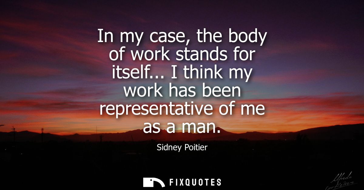 In my case, the body of work stands for itself... I think my work has been representative of me as a man