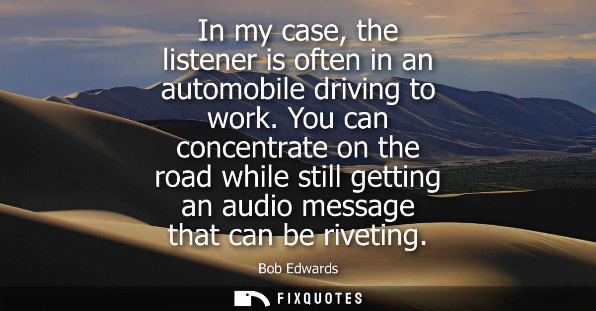 In my case, the listener is often in an automobile driving to work. You can concentrate on the road while still getting 