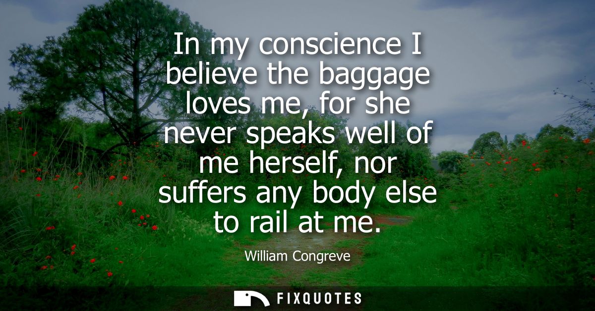 In my conscience I believe the baggage loves me, for she never speaks well of me herself, nor suffers any body else to r