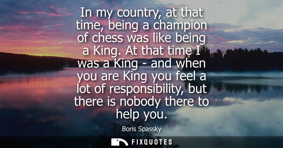 In my country, at that time, being a champion of chess was like being a King. At that time I was a King - and when you a