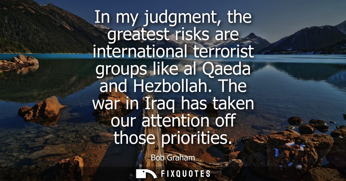 In my judgment, the greatest risks are international terrorist groups like al Qaeda and Hezbollah. The war in Iraq has t