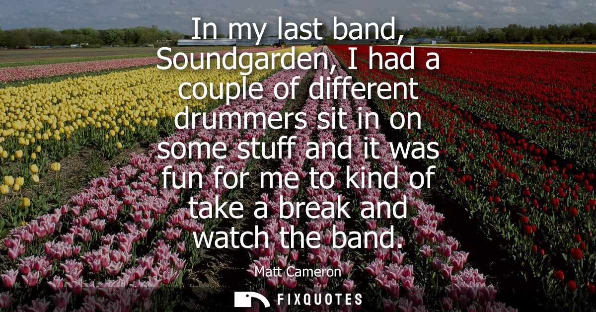In my last band, Soundgarden, I had a couple of different drummers sit in on some stuff and it was fun for me to kind of
