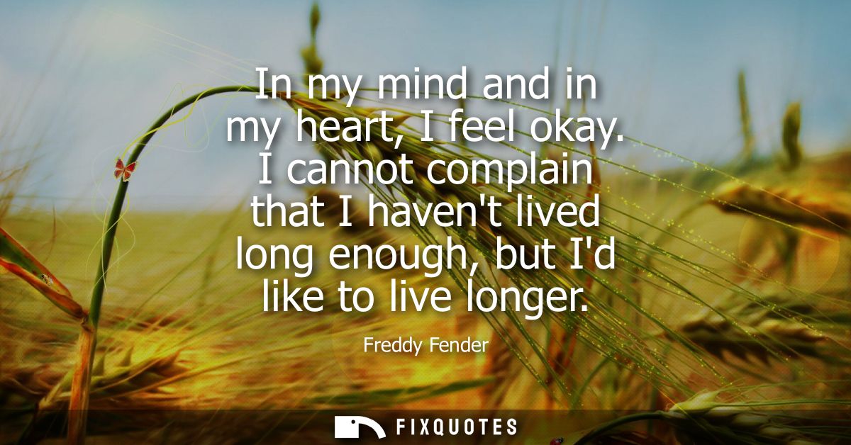 In my mind and in my heart, I feel okay. I cannot complain that I havent lived long enough, but Id like to live longer