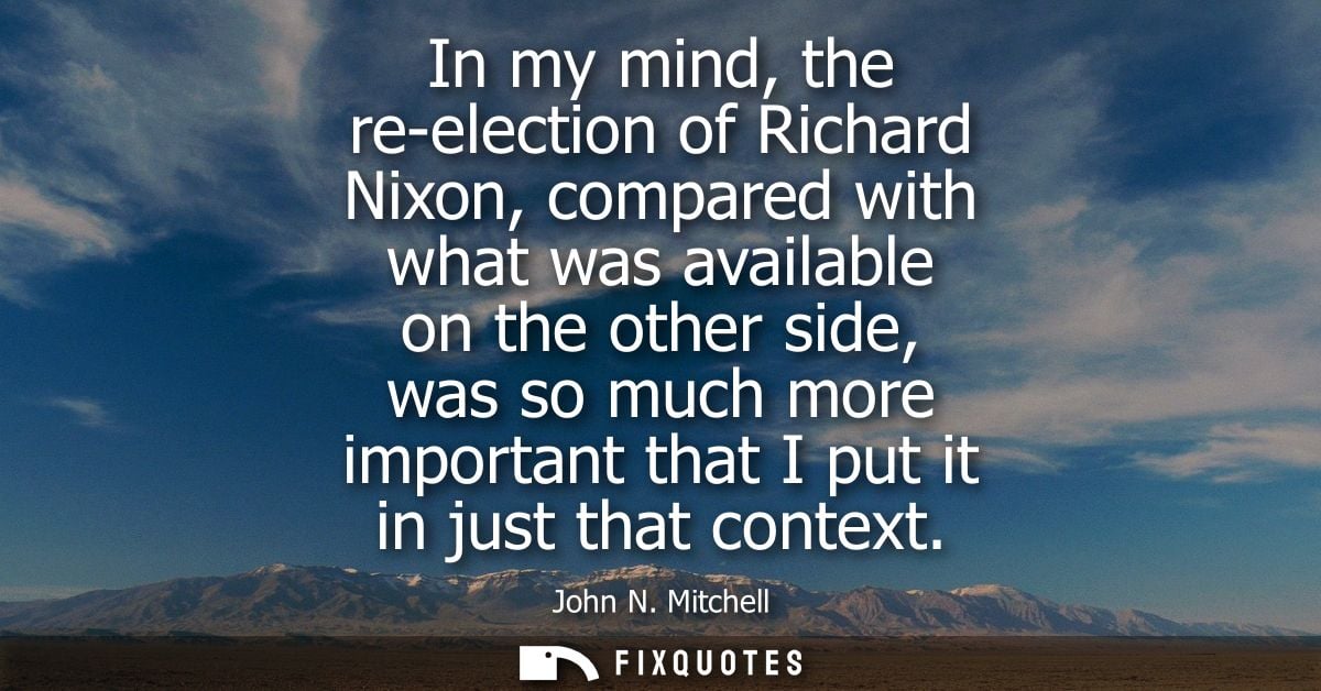 In my mind, the re-election of Richard Nixon, compared with what was available on the other side, was so much more impor