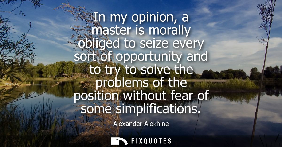 In my opinion, a master is morally obliged to seize every sort of opportunity and to try to solve the problems of the po