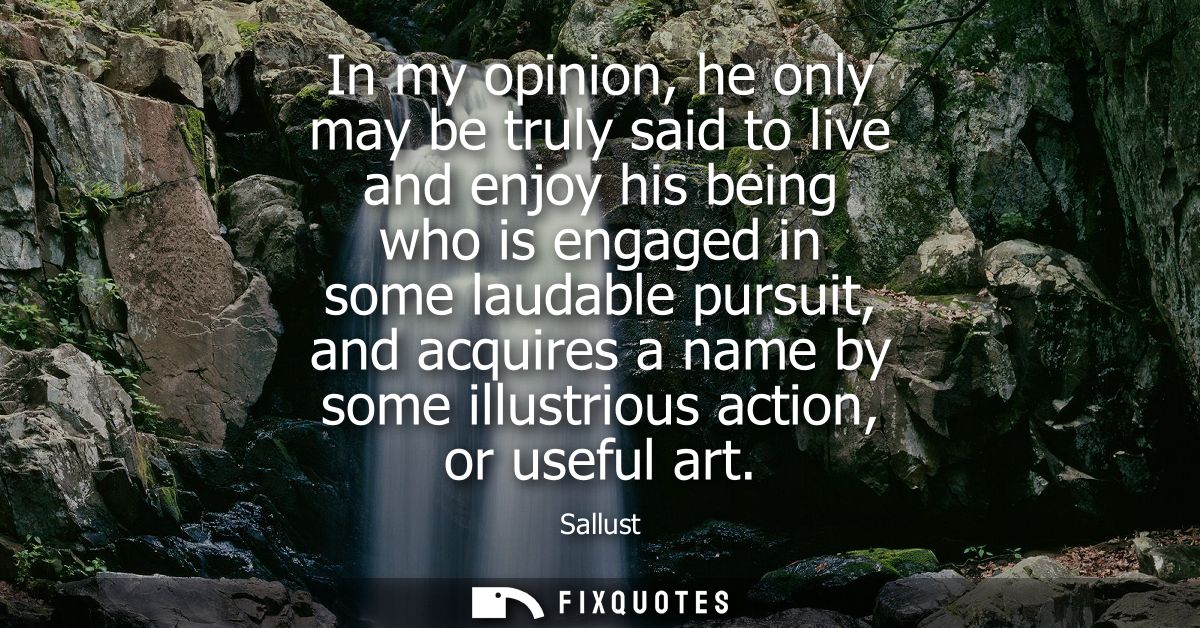 In my opinion, he only may be truly said to live and enjoy his being who is engaged in some laudable pursuit, and acquir