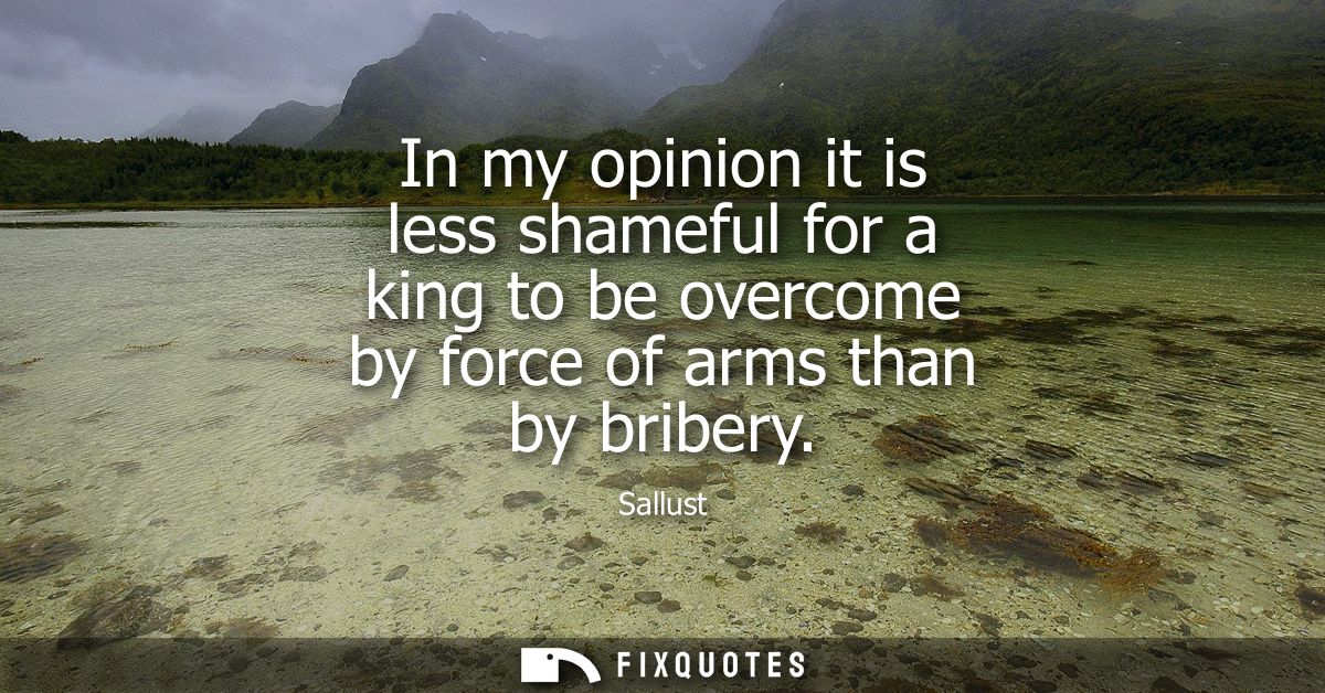 In my opinion it is less shameful for a king to be overcome by force of arms than by bribery