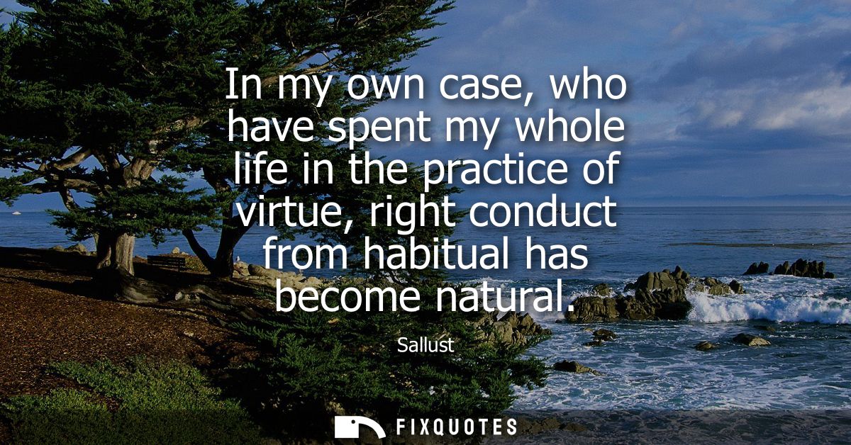 In my own case, who have spent my whole life in the practice of virtue, right conduct from habitual has become natural