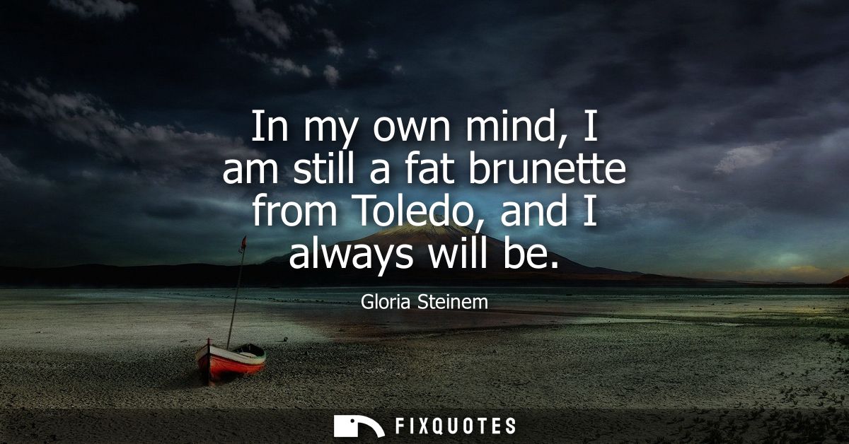 In my own mind, I am still a fat brunette from Toledo, and I always will be
