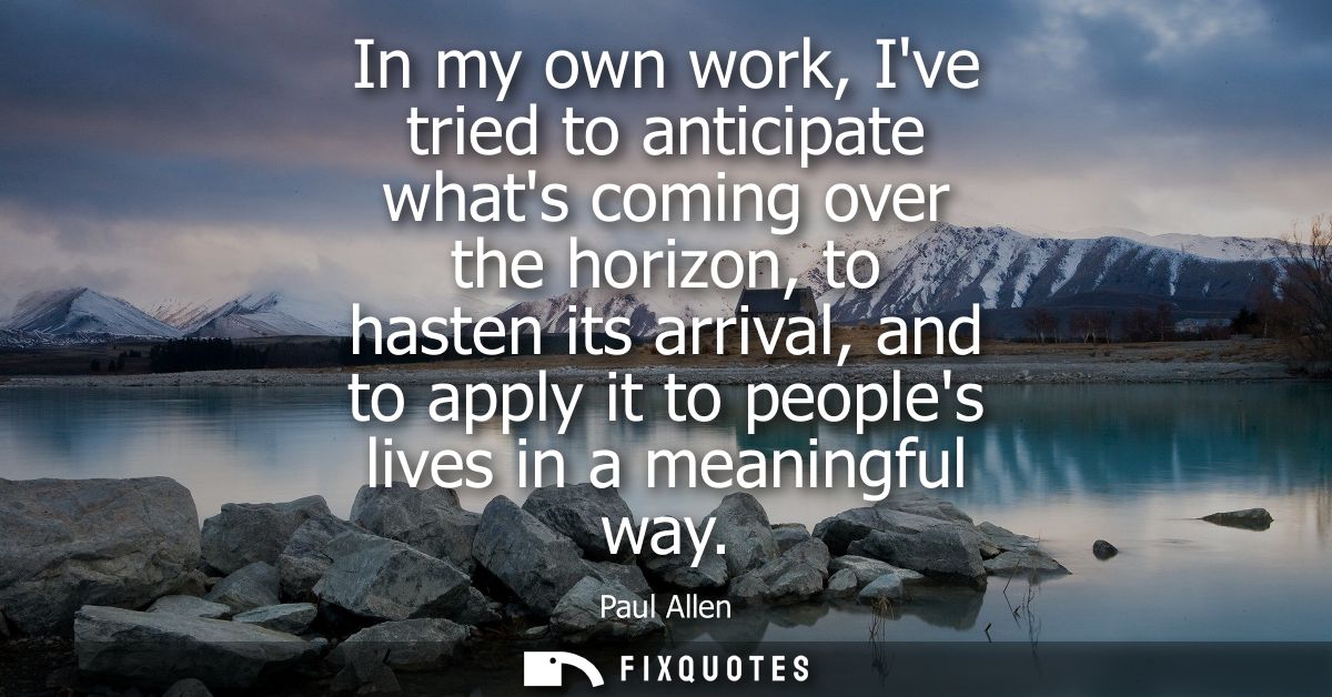 In my own work, Ive tried to anticipate whats coming over the horizon, to hasten its arrival, and to apply it to peoples
