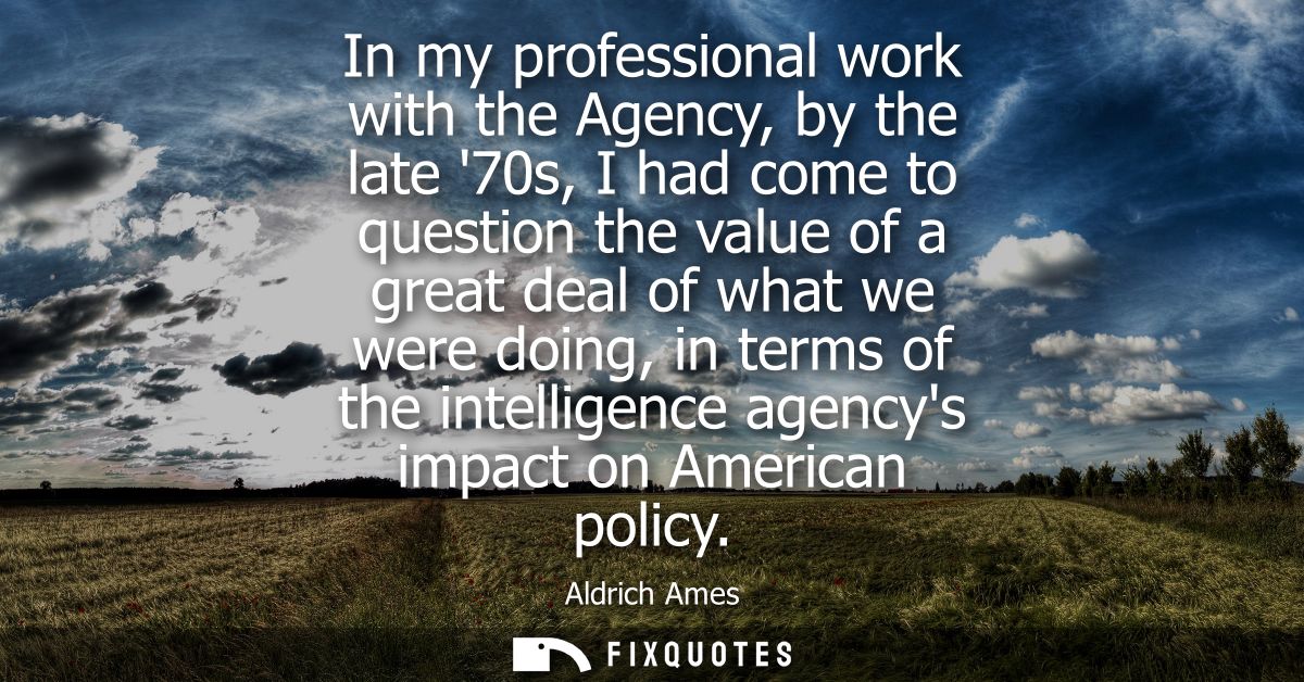 In my professional work with the Agency, by the late 70s, I had come to question the value of a great deal of what we we