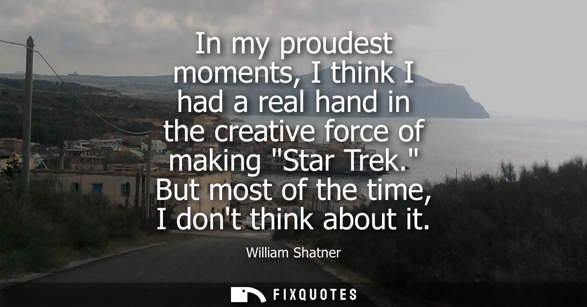 In my proudest moments, I think I had a real hand in the creative force of making Star Trek. But most of the time, I don